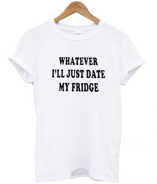 whatever ill just date my fridge tshirt