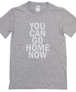 You Can Go Home Now T-Shirt